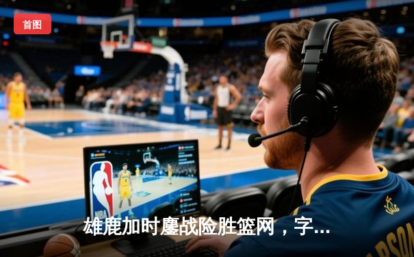 雄鹿加时鏖战险胜篮网，字母哥36分18篮板率队捍卫主场